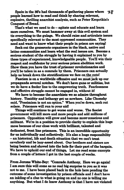 Spain in the 30’s had thousands of gathering places where 3§ people learned how to read and think by sharing relevant, explosive, thrilling anarchist analysis, such as Peter Kropotkin’s Conquest of Bread. ‘That’s what we need to do — agitate and educate and learn ‘more ourselves. We must hammer away at this evil system and tie everything to the gulags. We should raise and articulate issuce specifically relevant to the most oppressed communities. They need and want to know what their people in prison are saying! Seek out the grassroots organizers in the black, native and Iatino communities and learn what the real issues are. Become a serious student of the struggle by having it explained to you by these types of experienced, nowledgeable people. You’l win their ‘respect and confiderice by your serious prison abolition work. Show them you have the trust of prisoner revolutionaries and you’ll be taken in as a comrade by them. Prisoners can actually help us break down the stratifications we face on the outs! Fascism is on a worldwide offensive and we must jack up our propaganda several notches. We don’t have guns or militias, but we do have a foeder line to the empowering truth. Fearlessness and effoctive struggle cannot be engaged in, without it! We have to become the anarchists we so admire throughout said, “Pessimism is not an option.” When you’re down, seek out solace. Prisoners will run to your aid! ‘Things will continue to get worse and worse. The fascist government will kill more and more people and add millions of prisoners. Opposition will grow and become more conscious and Eltant. We’re in a position to provide clarity to explain this huge ‘meas because of our close work with brilliant, talented and for us individually and collectively. It’s also a huge responsibility — an historical, life and death situation that we can’t treat cavaliorly and be lazy-aseed about. Our brothers and sisters are ‘being beaten and shoved into the hole for their part of the bargain. ‘We have to uphold our end of things, Let me read some excerpts from a couple of letters I got in the last couple of weeks. From Jerome White-Bey: “Comrade Anthony, Here we go again! 1am sure this will come as 1o real big surprise to you as it was not to me. T have been placed back in the hole here pending the outeome of some investigation by prison officials and I don’t have an inkling of a clue to what is going on and no one is telling me anything. But what T do know Anthony s that I have not violated